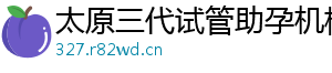 太原三代试管助孕机构	